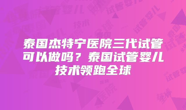 泰国杰特宁医院三代试管可以做吗?泰国试管婴儿技术领跑全球