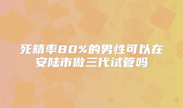死精率80%的男性可以在安陆市做三代试管吗