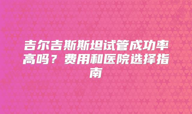 吉尔吉斯斯坦试管成功率高吗？费用和医院选择指南