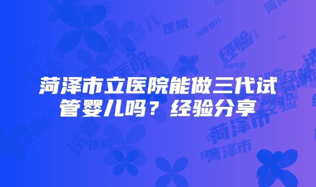 菏泽市立医院能做三代试管婴儿吗？经验分享