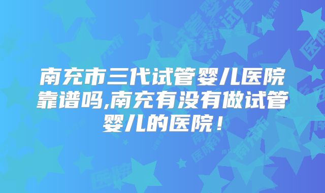 南充市三代试管婴儿医院靠谱吗,南充有没有做试管婴儿的医院!