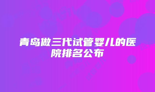 青岛做三代试管婴儿的医院排名公布