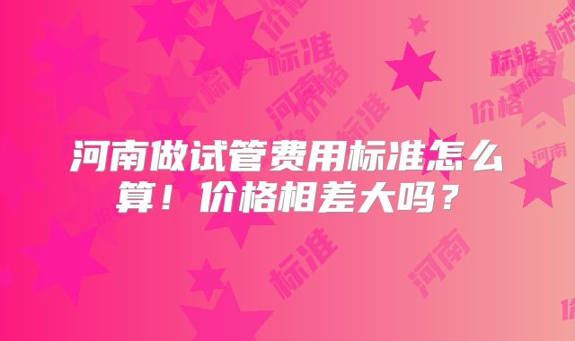 河南做试管费用标准怎么算！价格相差大吗？