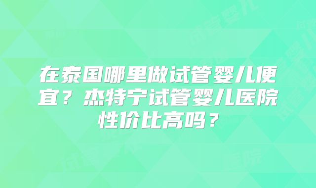 在泰国哪里做试管婴儿便宜?杰特宁试管婴儿医院性价比高吗?