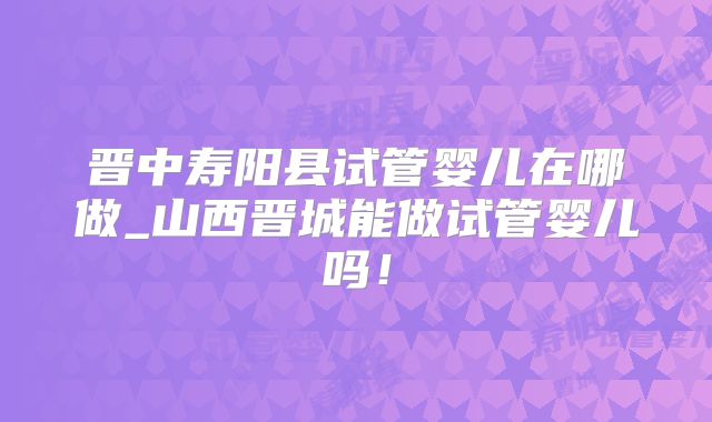 晋中寿阳县试管婴儿在哪做_山西晋城能做试管婴儿吗!