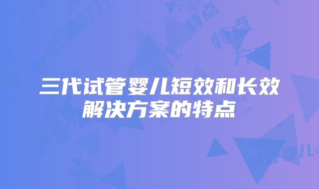 三代试管婴儿短效和长效解决方案的特点