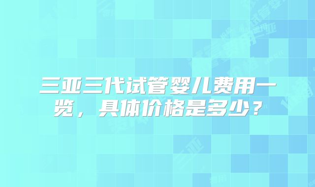三亚三代试管婴儿费用一览，具体价格是多少？