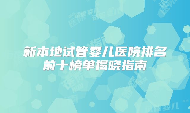 新本地试管婴儿医院排名前十榜单揭晓指南