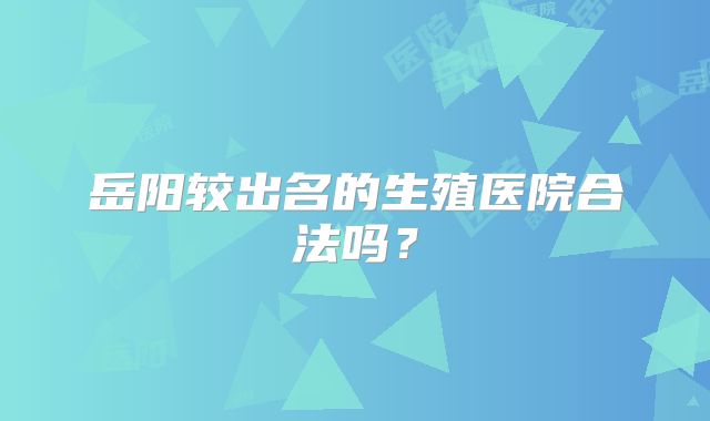 岳阳较出名的生殖医院合法吗？