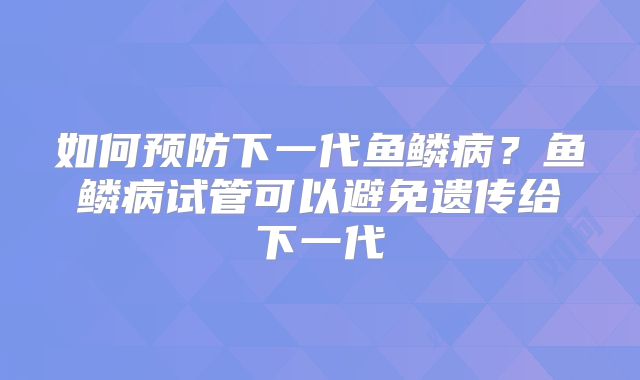 如何预防下一代鱼鳞病？鱼鳞病试管可以避免遗传给下一代