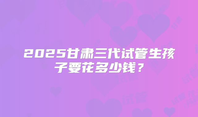 2025甘肃三代试管生孩子要花多少钱?