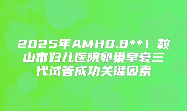 2025年AMH0.8**!鞍山市妇儿医院卵巢早衰三代试管成功关键因素