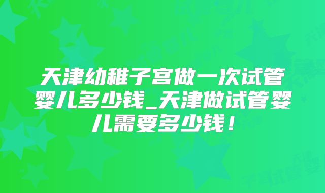 天津幼稚子宫做一次试管婴儿多少钱_天津做试管婴儿需要多少钱!