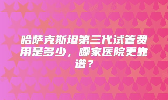 哈萨克斯坦第三代试管费用是多少,哪家医院更靠谱?