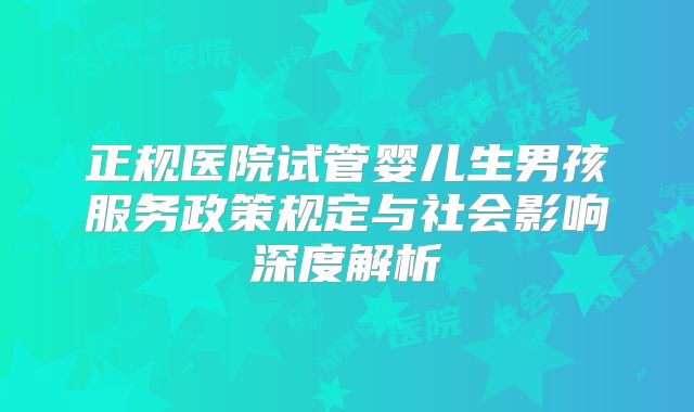 正规医院试管婴儿生男孩服务政策规定与社会影响深度解析
