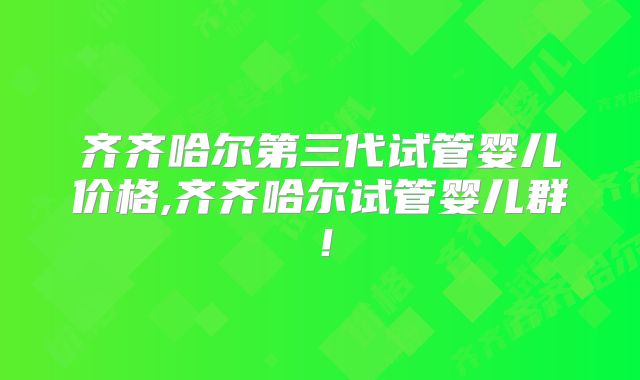 齐齐哈尔第三代试管婴儿价格,齐齐哈尔试管婴儿群!