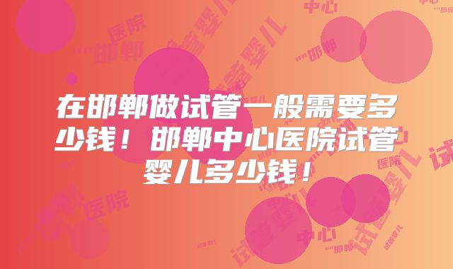 在邯郸做试管一般需要多少钱!邯郸中心医院试管婴儿多少钱!