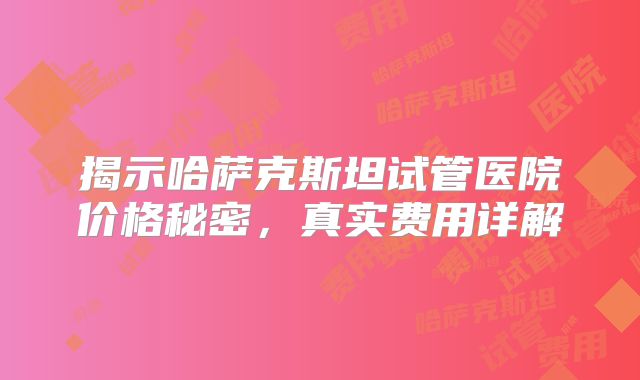 揭示哈萨克斯坦试管医院价格秘密，真实费用详解