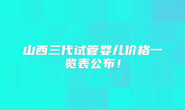 山西三代试管婴儿价格一览表公布!