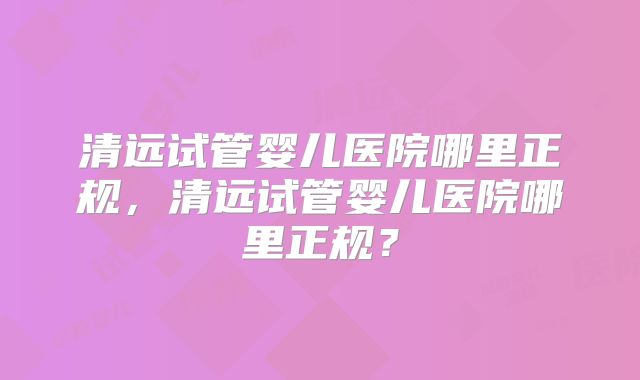 清远试管婴儿医院哪里正规，清远试管婴儿医院哪里正规？