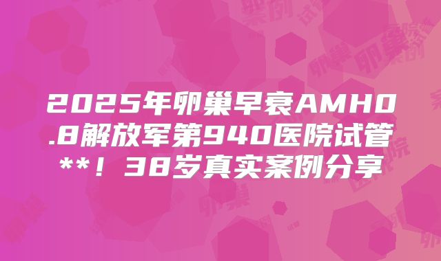 2025年卵巢早衰AMH0.8解放军第940医院试管**!38岁真实案例分享