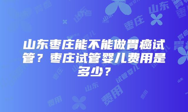 山东枣庄能不能做胃癌试管?枣庄试管婴儿费用是多少?