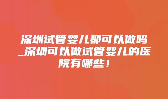 深圳试管婴儿都可以做吗_深圳可以做试管婴儿的医院有哪些!