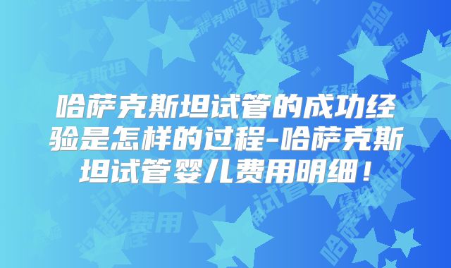 哈萨克斯坦试管的成功经验是怎样的过程-哈萨克斯坦试管婴儿费用明细!