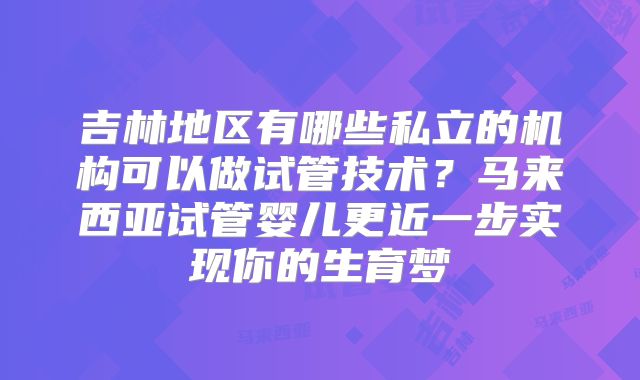 吉林地区有哪些私立的机构可以做试管技术?马来西亚试管婴儿更近一步实现你的生育梦