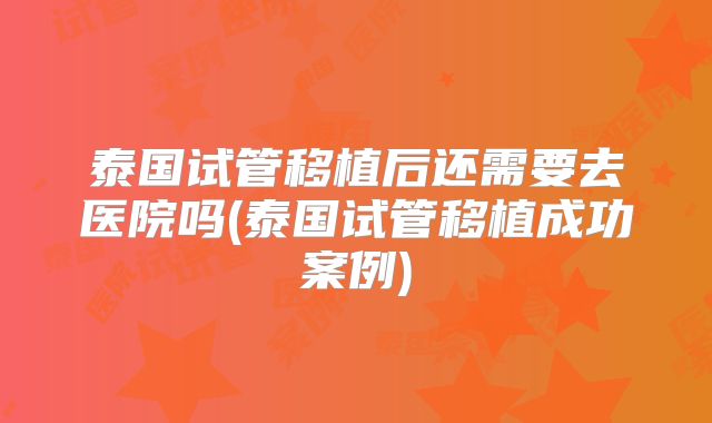 泰国试管移植后还需要去医院吗(泰国试管移植成功案例)