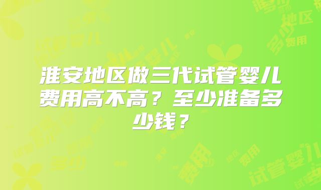 淮安地区做三代试管婴儿费用高不高？至少准备多少钱？