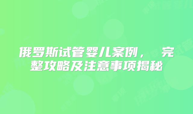 俄罗斯试管婴儿案例， 完整攻略及注意事项揭秘