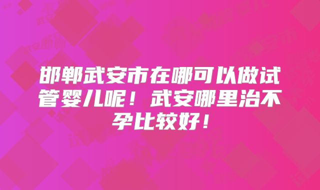邯郸武安市在哪可以做试管婴儿呢!武安哪里治不孕比较好!