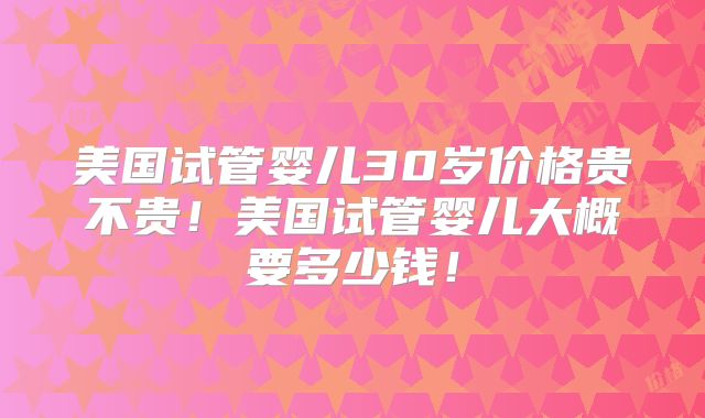 美国试管婴儿30岁价格贵不贵!美国试管婴儿大概要多少钱!