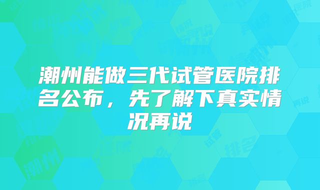 潮州能做三代试管医院排名公布,先了解下真实情况再说