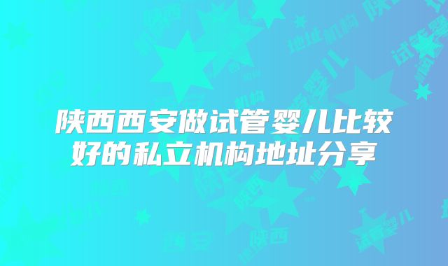 陕西西安做试管婴儿比较好的私立机构地址分享
