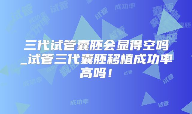 三代试管囊胚会显得空吗_试管三代囊胚移植成功率高吗！