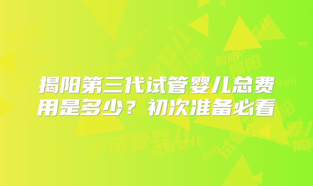 揭阳第三代试管婴儿总费用是多少?初次准备必看
