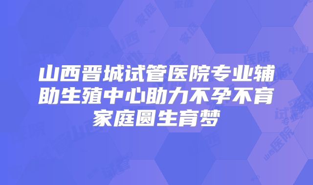 山西晋城试管医院专业辅助生殖中心助力不孕不育家庭圆生育梦