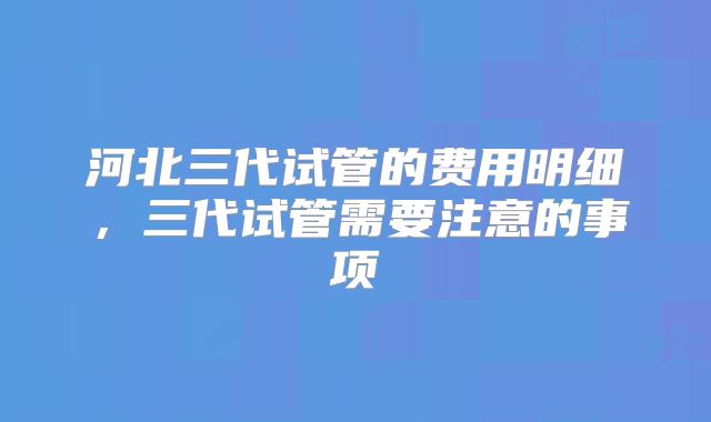 河北三代试管的费用明细,三代试管需要注意的事项