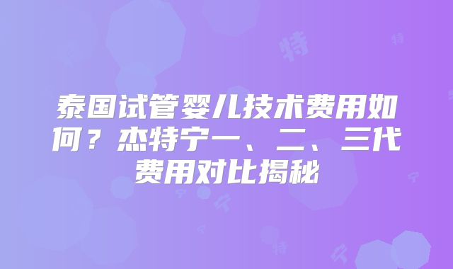 泰国试管婴儿技术费用如何?杰特宁一、二、三代费用对比揭秘
