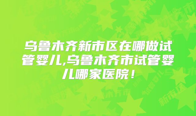 乌鲁木齐新市区在哪做试管婴儿,乌鲁木齐市试管婴儿哪家医院！