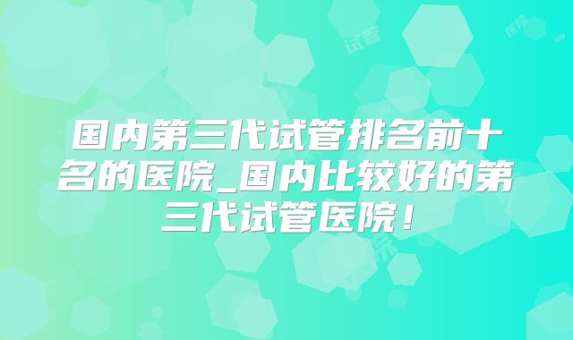 国内第三代试管排名前十名的医院_国内比较好的第三代试管医院！