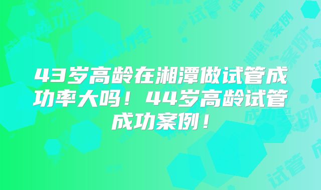 43岁高龄在湘潭做试管成功率大吗！44岁高龄试管成功案例！