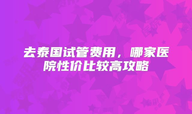 去泰国试管费用，哪家医院性价比较高攻略