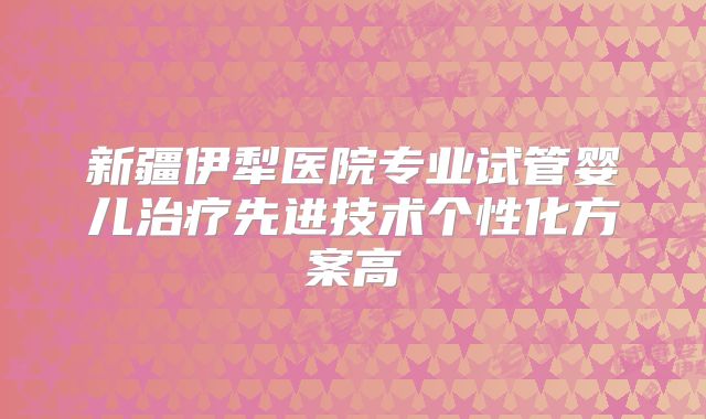 新疆伊犁医院专业试管婴儿治疗先进技术个性化方案高