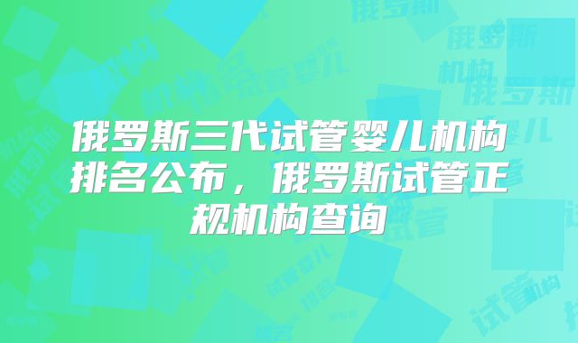 俄罗斯三代试管婴儿机构排名公布,俄罗斯试管正规机构查询