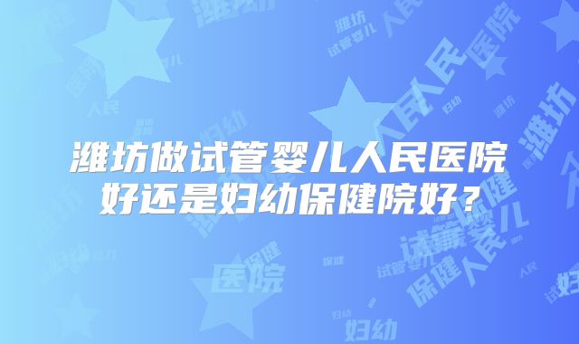 潍坊做试管婴儿人民医院好还是妇幼保健院好？
