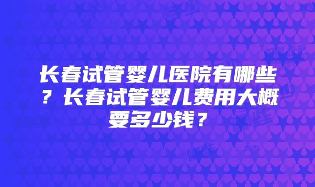 长春试管婴儿医院有哪些?长春试管婴儿费用大概要多少钱?