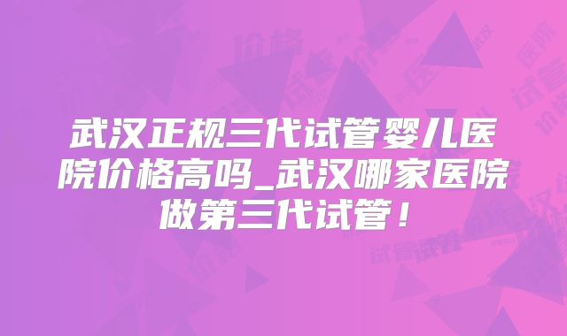 武汉正规三代试管婴儿医院价格高吗_武汉哪家医院做第三代试管!